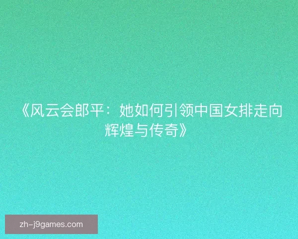 《风云会郎平：她如何引领中国女排走向辉煌与传奇》