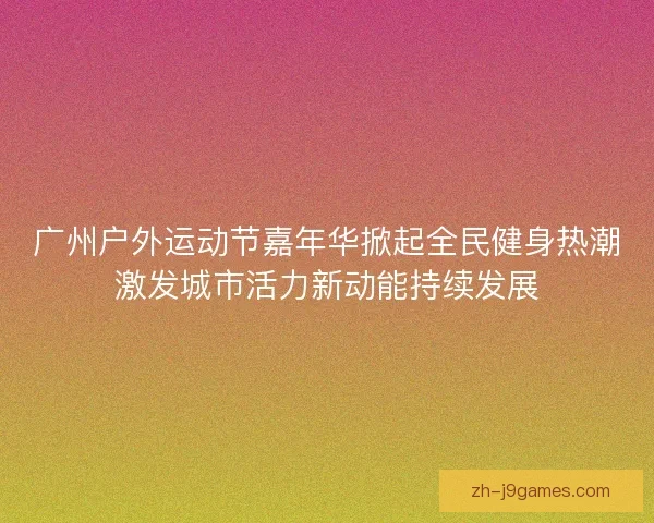 广州户外运动节嘉年华掀起全民健身热潮激发城市活力新动能持续发展
