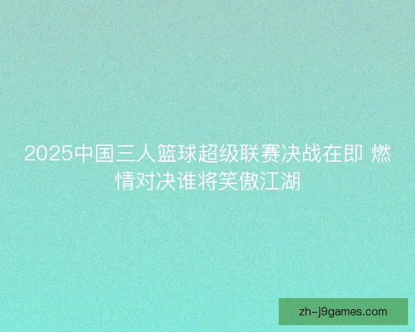 2025中国三人篮球超级联赛决战在即 燃情对决谁将笑傲江湖