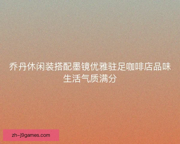 乔丹休闲装搭配墨镜优雅驻足咖啡店品味生活气质满分