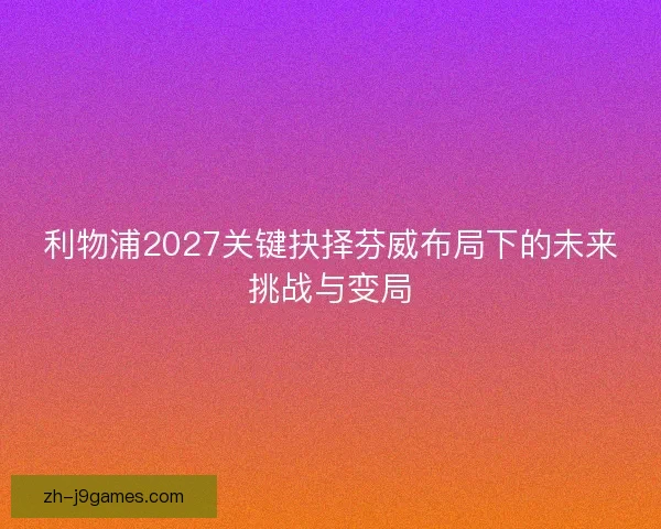 利物浦2027关键抉择芬威布局下的未来挑战与变局