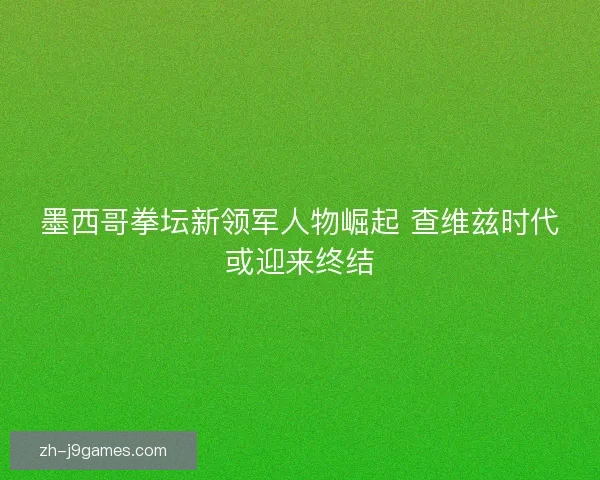 墨西哥拳坛新领军人物崛起 查维兹时代或迎来终结