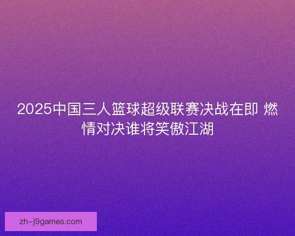 2025中国三人篮球超级联赛决战在即 燃情对决谁将笑傲江湖