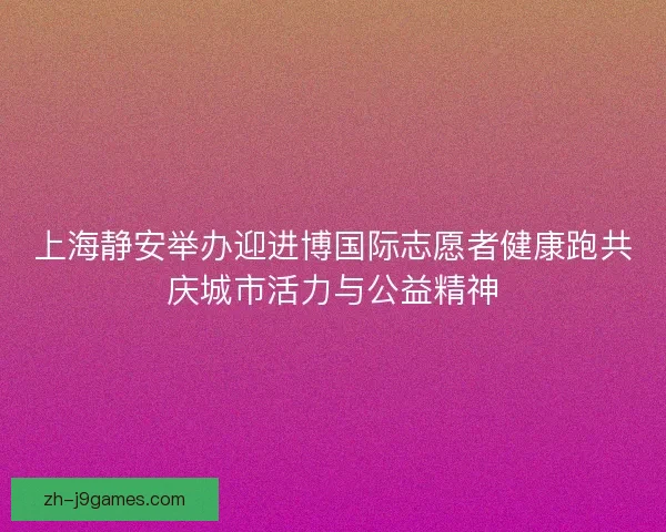 上海静安举办迎进博国际志愿者健康跑共庆城市活力与公益精神