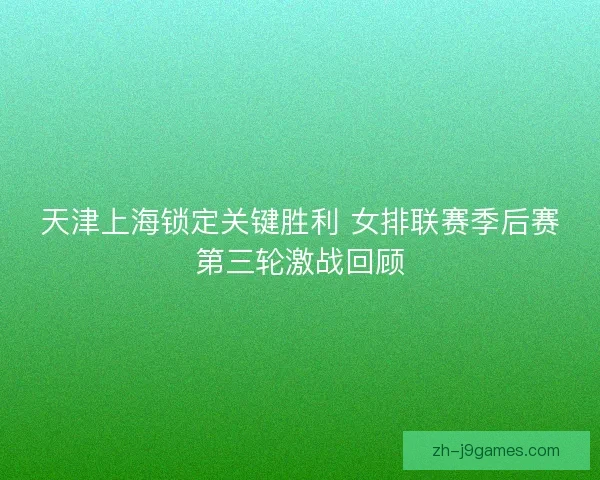 天津上海锁定关键胜利 女排联赛季后赛第三轮激战回顾