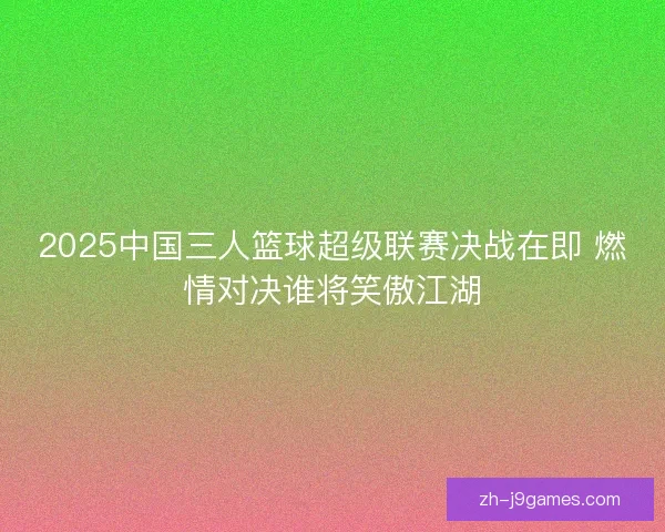 2025中国三人篮球超级联赛决战在即 燃情对决谁将笑傲江湖