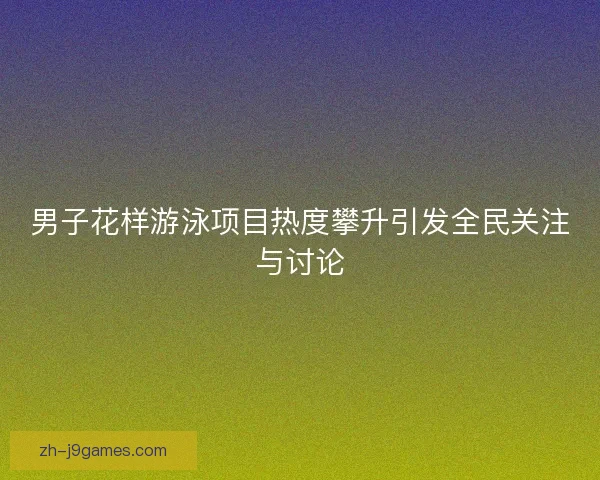 男子花样游泳项目热度攀升引发全民关注与讨论