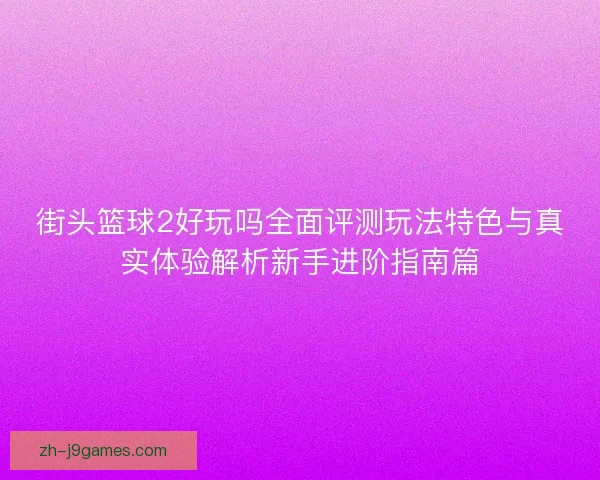 街头篮球2好玩吗全面评测玩法特色与真实体验解析新手进阶指南篇