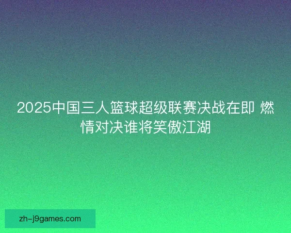 2025中国三人篮球超级联赛决战在即 燃情对决谁将笑傲江湖