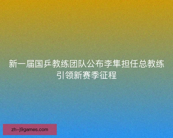 新一届国乒教练团队公布李隼担任总教练引领新赛季征程