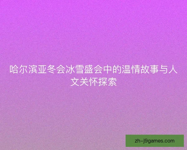 哈尔滨亚冬会冰雪盛会中的温情故事与人文关怀探索