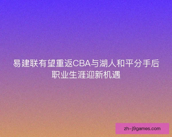 易建联有望重返CBA与湖人和平分手后职业生涯迎新机遇