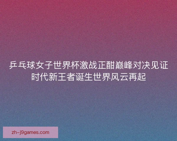 乒乓球女子世界杯激战正酣巅峰对决见证时代新王者诞生世界风云再起