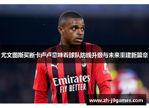 尤文图斯买断卡卢卢意味着球队防线升级与未来重建新篇章