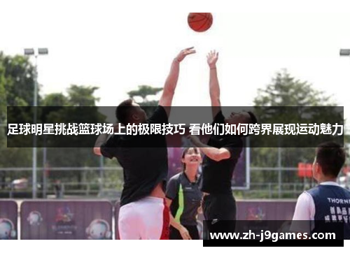 足球明星挑战篮球场上的极限技巧 看他们如何跨界展现运动魅力